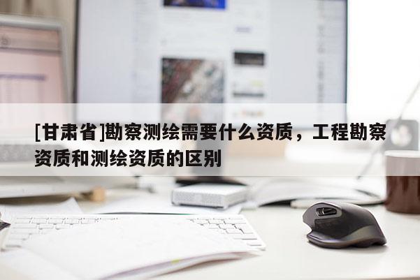 [甘肅省]勘察測繪需要什么資質(zhì)，工程勘察資質(zhì)和測繪資質(zhì)的區(qū)別