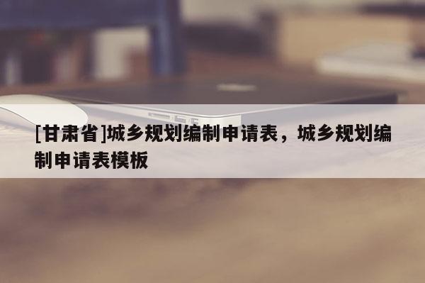 [甘肅省]城鄉(xiāng)規(guī)劃編制申請表，城鄉(xiāng)規(guī)劃編制申請表模板