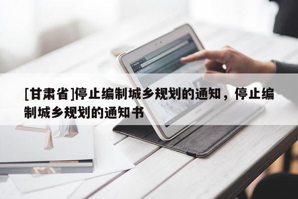 [甘肅省]停止編制城鄉(xiāng)規(guī)劃的通知，停止編制城鄉(xiāng)規(guī)劃的通知書(shū)