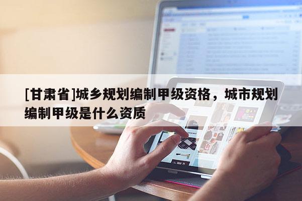 [甘肅省]城鄉(xiāng)規(guī)劃編制甲級(jí)資格，城市規(guī)劃編制甲級(jí)是什么資質(zhì)