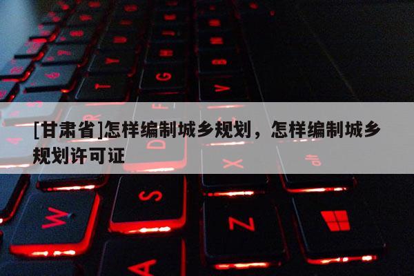 [甘肅省]怎樣編制城鄉(xiāng)規(guī)劃，怎樣編制城鄉(xiāng)規(guī)劃許可證
