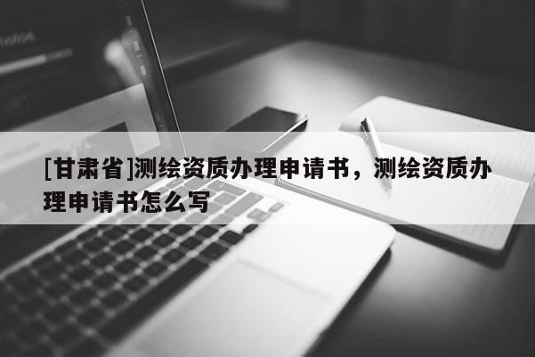 [甘肅省]測繪資質(zhì)辦理申請書，測繪資質(zhì)辦理申請書怎么寫