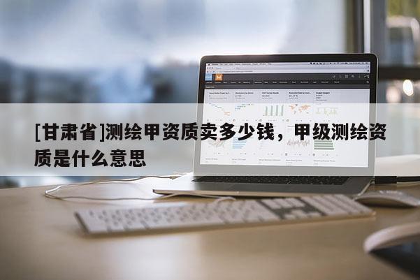 [甘肅省]測繪甲資質(zhì)賣多少錢，甲級測繪資質(zhì)是什么意思