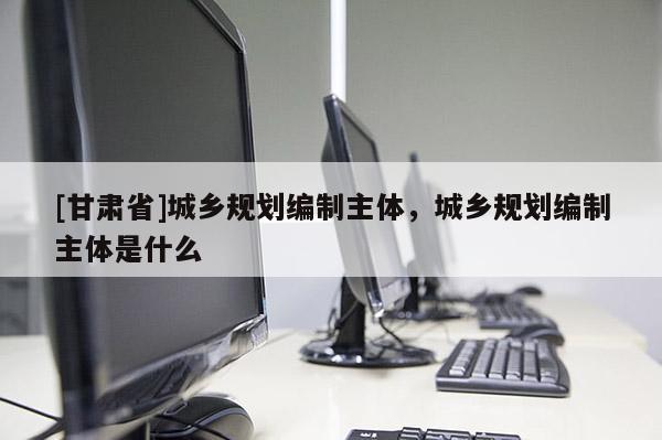 [甘肅省]城鄉(xiāng)規(guī)劃編制主體，城鄉(xiāng)規(guī)劃編制主體是什么