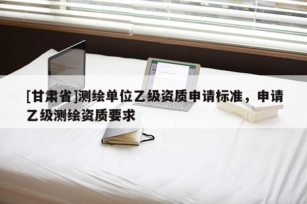 [甘肅省]測繪單位乙級資質(zhì)申請標(biāo)準(zhǔn)，申請乙級測繪資質(zhì)要求