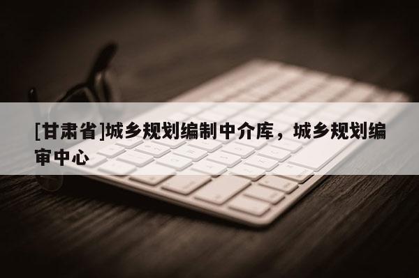 [甘肅省]城鄉(xiāng)規(guī)劃編制中介庫，城鄉(xiāng)規(guī)劃編審中心
