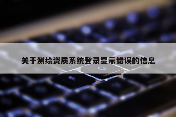 關(guān)于測繪資質(zhì)系統(tǒng)登錄顯示錯誤的信息