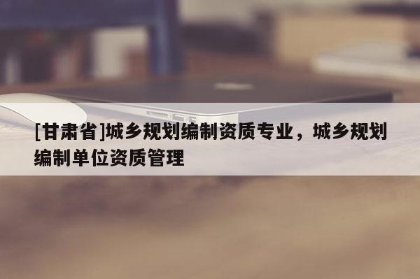 [甘肅省]城鄉(xiāng)規(guī)劃編制資質(zhì)專業(yè)，城鄉(xiāng)規(guī)劃編制單位資質(zhì)管理