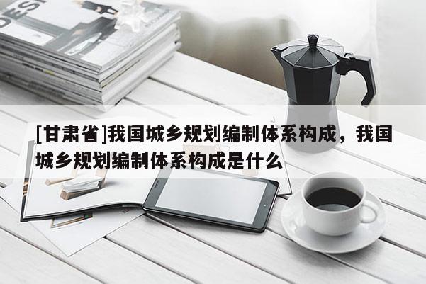 [甘肅省]我國(guó)城鄉(xiāng)規(guī)劃編制體系構(gòu)成，我國(guó)城鄉(xiāng)規(guī)劃編制體系構(gòu)成是什么