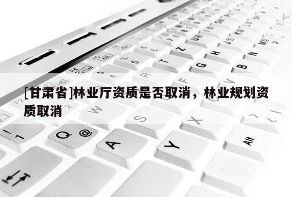 [甘肅省]林業(yè)廳資質(zhì)是否取消，林業(yè)規(guī)劃資質(zhì)取消