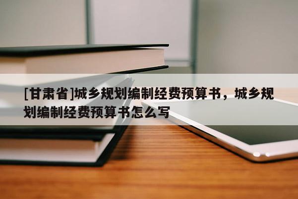 [甘肅省]城鄉(xiāng)規(guī)劃編制經(jīng)費(fèi)預(yù)算書，城鄉(xiāng)規(guī)劃編制經(jīng)費(fèi)預(yù)算書怎么寫