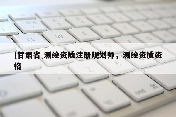 [甘肅省]測繪資質(zhì)注冊規(guī)劃師，測繪資質(zhì)資格