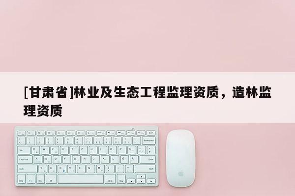 [甘肅省]林業(yè)及生態(tài)工程監(jiān)理資質(zhì)，造林監(jiān)理資質(zhì)