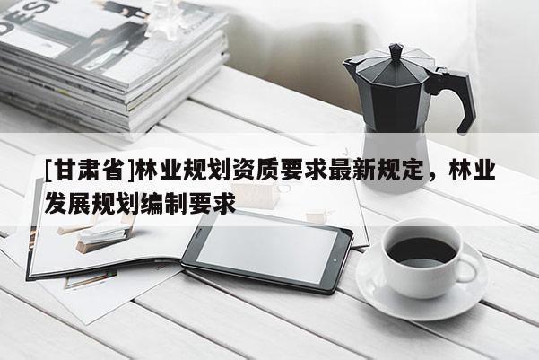 [甘肅省]林業(yè)規(guī)劃資質(zhì)要求最新規(guī)定，林業(yè)發(fā)展規(guī)劃編制要求