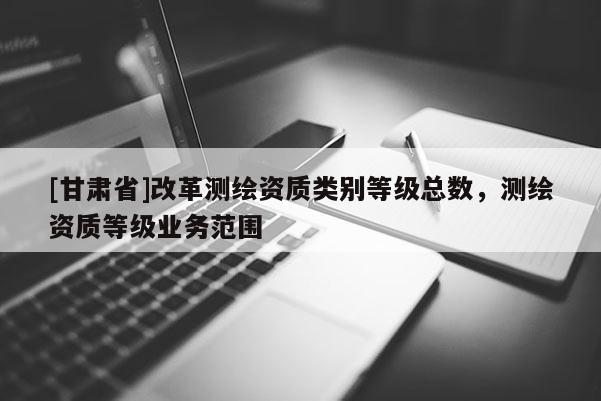 [甘肅省]改革測繪資質(zhì)類別等級總數(shù)，測繪資質(zhì)等級業(yè)務(wù)范圍