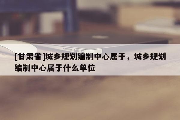 [甘肅省]城鄉(xiāng)規(guī)劃編制中心屬于，城鄉(xiāng)規(guī)劃編制中心屬于什么單位