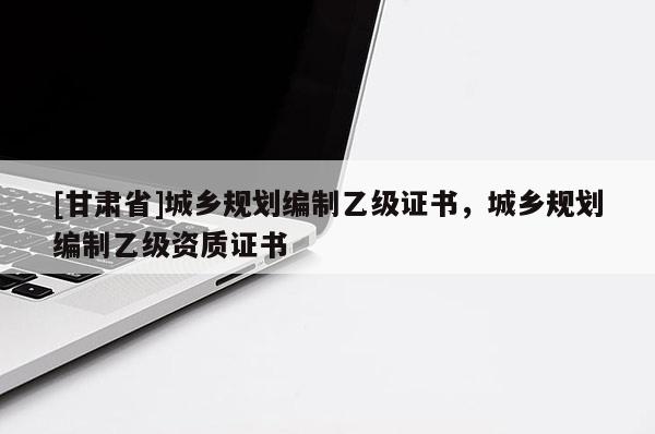 [甘肅省]城鄉(xiāng)規(guī)劃編制乙級(jí)證書，城鄉(xiāng)規(guī)劃編制乙級(jí)資質(zhì)證書
