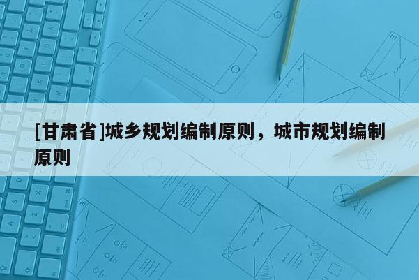 [甘肅省]城鄉(xiāng)規(guī)劃編制原則，城市規(guī)劃編制原則