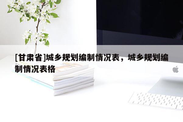 [甘肅省]城鄉(xiāng)規(guī)劃編制情況表，城鄉(xiāng)規(guī)劃編制情況表格