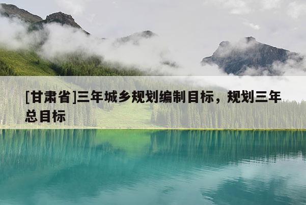 [甘肅省]三年城鄉(xiāng)規(guī)劃編制目標(biāo)，規(guī)劃三年總目標(biāo)