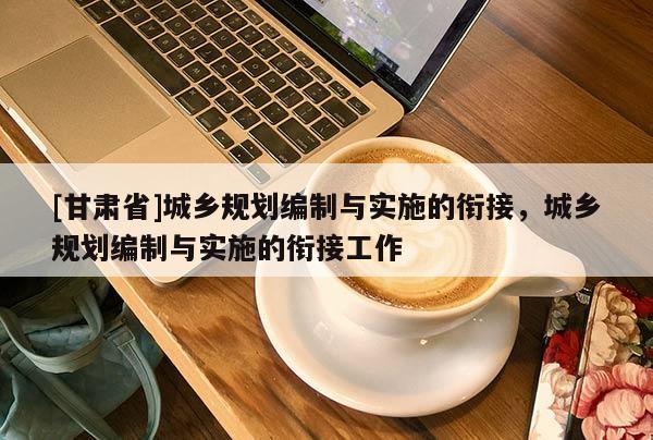 [甘肅省]城鄉(xiāng)規(guī)劃編制與實(shí)施的銜接，城鄉(xiāng)規(guī)劃編制與實(shí)施的銜接工作