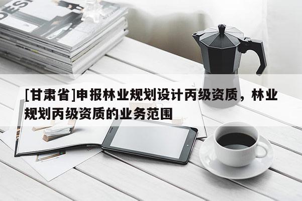 [甘肅省]申報(bào)林業(yè)規(guī)劃設(shè)計(jì)丙級(jí)資質(zhì)，林業(yè)規(guī)劃丙級(jí)資質(zhì)的業(yè)務(wù)范圍