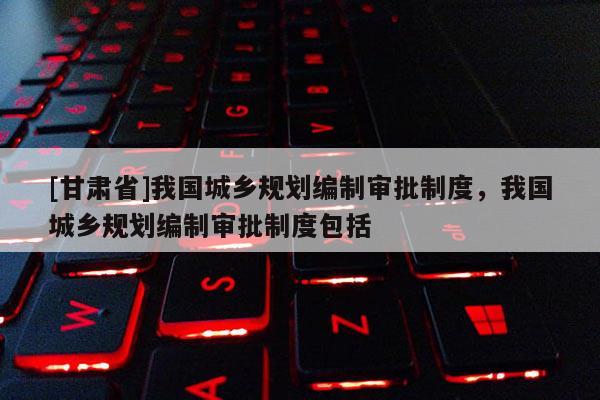 [甘肅省]我國(guó)城鄉(xiāng)規(guī)劃編制審批制度，我國(guó)城鄉(xiāng)規(guī)劃編制審批制度包括