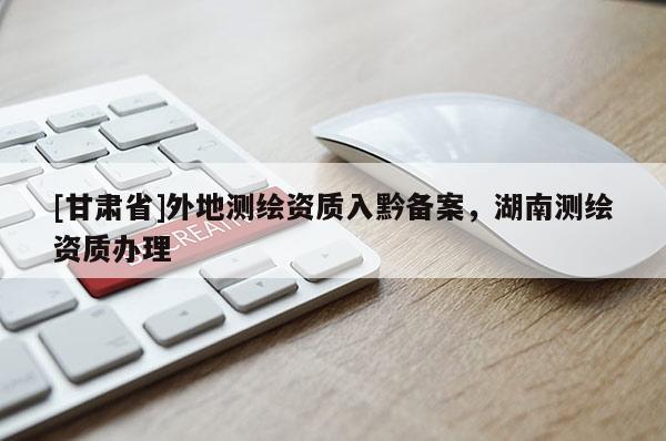 [甘肅省]外地測繪資質(zhì)入黔備案，湖南測繪資質(zhì)辦理