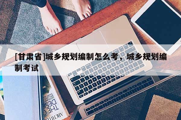 [甘肅省]城鄉(xiāng)規(guī)劃編制怎么考，城鄉(xiāng)規(guī)劃編制考試