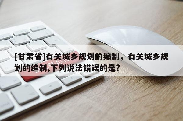 [甘肅省]有關(guān)城鄉(xiāng)規(guī)劃的編制，有關(guān)城鄉(xiāng)規(guī)劃的編制,下列說(shuō)法錯(cuò)誤的是?