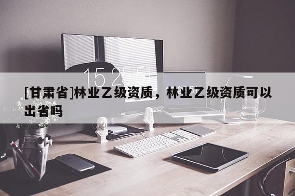 [甘肅省]林業(yè)乙級(jí)資質(zhì)，林業(yè)乙級(jí)資質(zhì)可以出省嗎