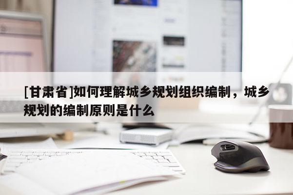 [甘肅省]如何理解城鄉(xiāng)規(guī)劃組織編制，城鄉(xiāng)規(guī)劃的編制原則是什么