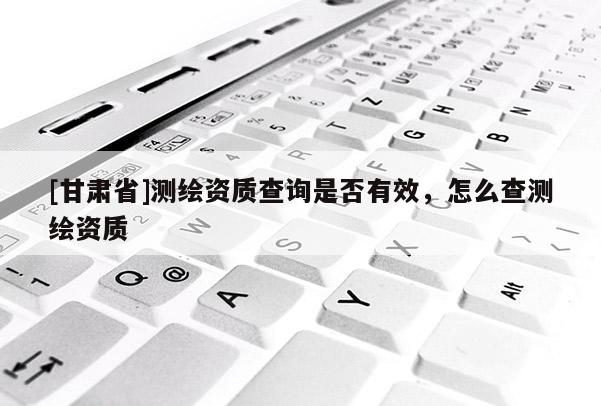 [甘肅省]測繪資質(zhì)查詢是否有效，怎么查測繪資質(zhì)