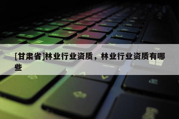 [甘肅省]林業(yè)行業(yè)資質(zhì)，林業(yè)行業(yè)資質(zhì)有哪些
