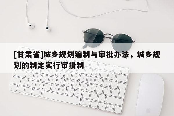 [甘肅省]城鄉(xiāng)規(guī)劃編制與審批辦法，城鄉(xiāng)規(guī)劃的制定實行審批制