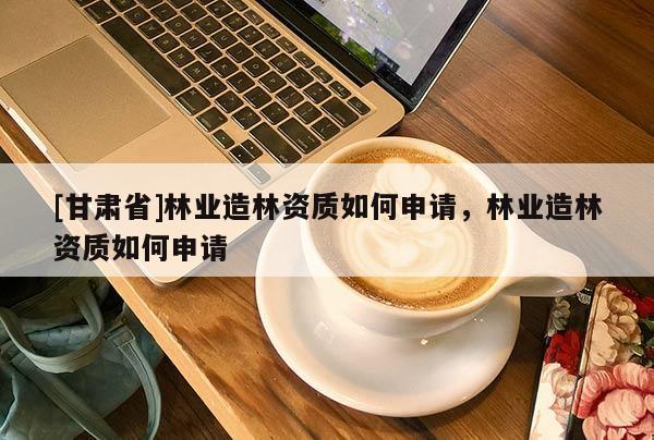 [甘肅省]林業(yè)造林資質(zhì)如何申請，林業(yè)造林資質(zhì)如何申請