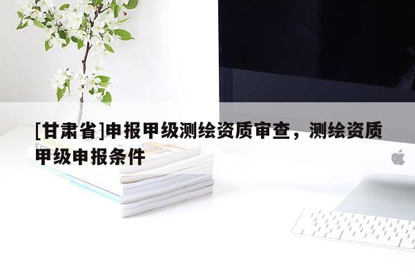[甘肅省]申報(bào)甲級(jí)測(cè)繪資質(zhì)審查，測(cè)繪資質(zhì)甲級(jí)申報(bào)條件