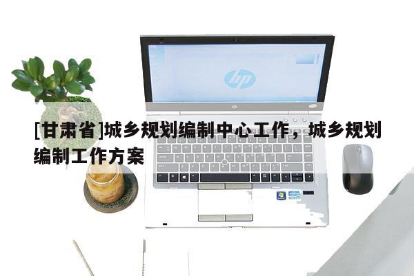 [甘肅省]城鄉(xiāng)規(guī)劃編制中心工作，城鄉(xiāng)規(guī)劃編制工作方案