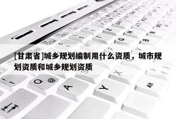 [甘肅省]城鄉(xiāng)規(guī)劃編制用什么資質(zhì)，城市規(guī)劃資質(zhì)和城鄉(xiāng)規(guī)劃資質(zhì)