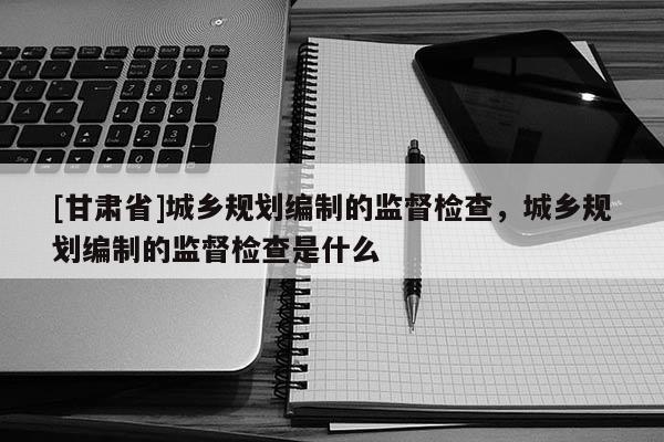 [甘肅省]城鄉(xiāng)規(guī)劃編制的監(jiān)督檢查，城鄉(xiāng)規(guī)劃編制的監(jiān)督檢查是什么