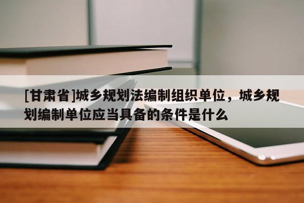 [甘肅省]城鄉(xiāng)規(guī)劃法編制組織單位，城鄉(xiāng)規(guī)劃編制單位應當具備的條件是什么