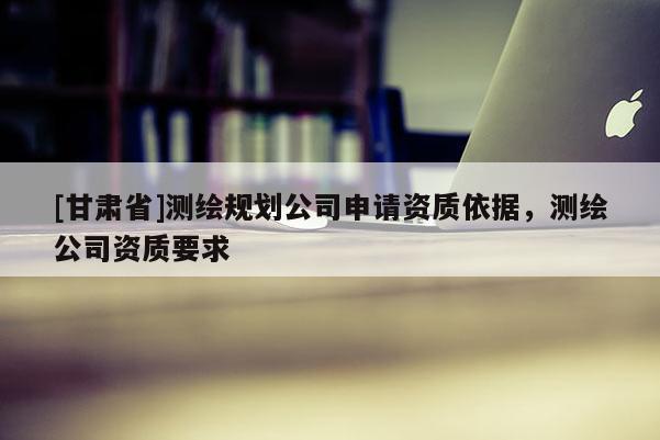 [甘肅省]測(cè)繪規(guī)劃公司申請(qǐng)資質(zhì)依據(jù)，測(cè)繪公司資質(zhì)要求