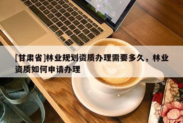 [甘肅省]林業(yè)規(guī)劃資質(zhì)辦理需要多久，林業(yè)資質(zhì)如何申請(qǐng)辦理