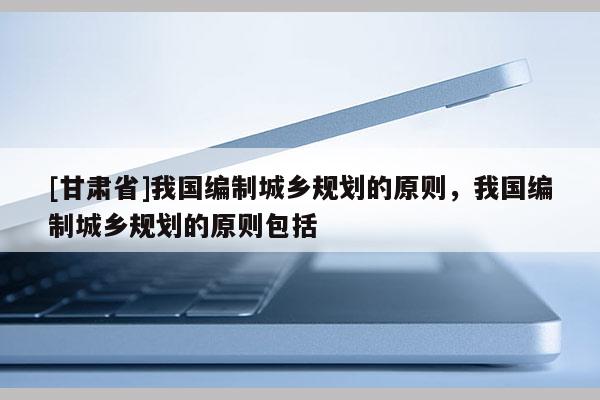 [甘肅省]我國編制城鄉(xiāng)規(guī)劃的原則，我國編制城鄉(xiāng)規(guī)劃的原則包括