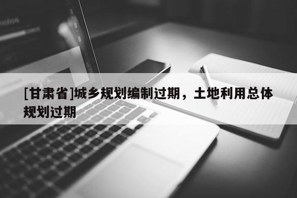 [甘肅省]城鄉(xiāng)規(guī)劃編制過(guò)期，土地利用總體規(guī)劃過(guò)期