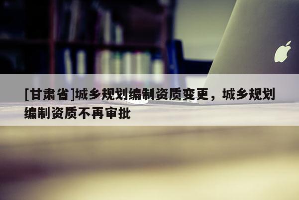 [甘肅省]城鄉(xiāng)規(guī)劃編制資質(zhì)變更，城鄉(xiāng)規(guī)劃編制資質(zhì)不再審批