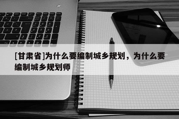 [甘肅省]為什么要編制城鄉(xiāng)規(guī)劃，為什么要編制城鄉(xiāng)規(guī)劃師