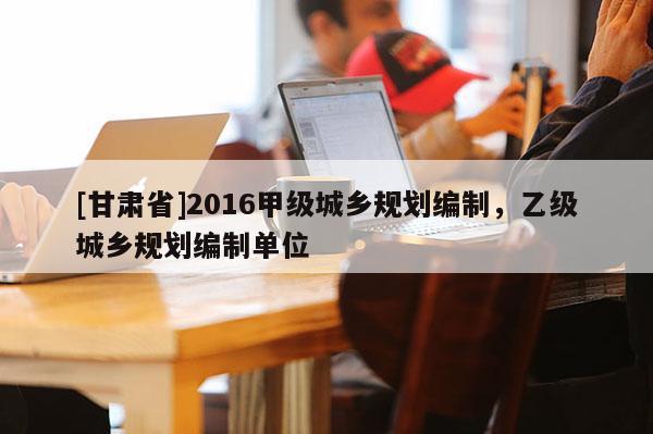 [甘肅省]2016甲級(jí)城鄉(xiāng)規(guī)劃編制，乙級(jí)城鄉(xiāng)規(guī)劃編制單位