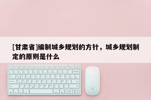 [甘肅省]編制城鄉(xiāng)規(guī)劃的方針，城鄉(xiāng)規(guī)劃制定的原則是什么