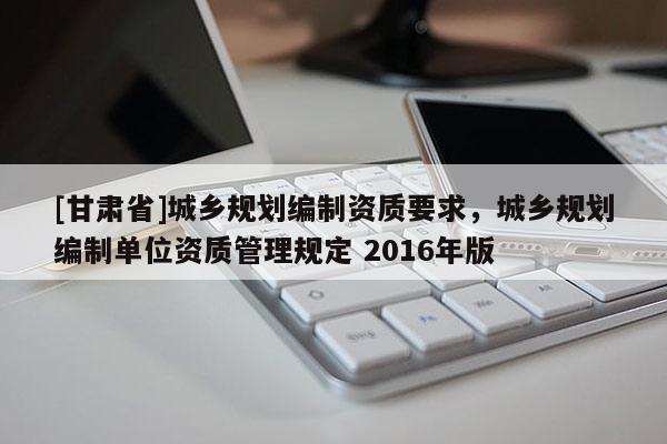 [甘肅省]城鄉(xiāng)規(guī)劃編制資質(zhì)要求，城鄉(xiāng)規(guī)劃編制單位資質(zhì)管理規(guī)定 2016年版